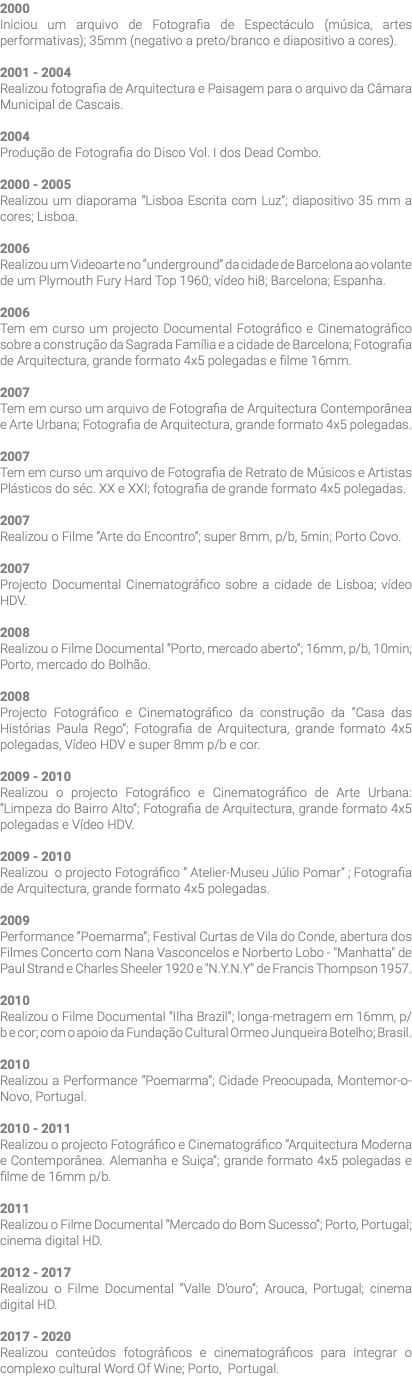 2000 Iniciou um arquivo de Fotografia de Espectáculo (música, artes performativas); 35mm (negativo a preto/branco e diapositivo a cores). 2001 - 2004 Realizou fotografia de Arquitectura e Paisagem para o arquivo da Câmara Municipal de Cascais. 2004 Produção de Fotografia do Disco Vol. I dos Dead Combo. 2000 - 2005 Realizou um diaporama “Lisboa Escrita com Luz”; diapositivo 35 mm a cores; Lisboa. 2006 Realizou um Videoarte no “underground” da cidade de Barcelona ao volante de um Plymouth Fury Hard Top 1960; vídeo hi8; Barcelona; Espanha. 2006 Tem em curso um projecto Documental Fotográfico e Cinematográfico sobre a construção da Sagrada Família e a cidade de Barcelona; Fotografia de Arquitectura, grande formato 4x5 polegadas e filme 16mm. 2007 Tem em curso um arquivo de Fotografia de Arquitectura Contemporânea e Arte Urbana; Fotografia de Arquitectura, grande formato 4x5 polegadas. 2007 Tem em curso um arquivo de Fotografia de Retrato de Músicos e Artistas Plásticos do séc. XX e XXI; fotografia de grande formato 4x5 polegadas. 2007 Realizou o Filme “Arte do Encontro”; super 8mm, p/b, 5min; Porto Covo. 2007 Projecto Documental Cinematográfico sobre a cidade de Lisboa; vídeo HDV. 2008 Realizou o Filme Documental “Porto, mercado aberto”; 16mm, p/b, 10min; Porto, mercado do Bolhão. 2008 Projecto Fotográfico e Cinematográfico da construção da “Casa das Histórias Paula Rego”; Fotografia de Arquitectura, grande formato 4x5 polegadas, Vídeo HDV e super 8mm p/b e cor. 2009 - 2010 Realizou o projecto Fotográfico e Cinematográfico de Arte Urbana: “Limpeza do Bairro Alto”; Fotografia de Arquitectura, grande formato 4x5 polegadas e Vídeo HDV. 2009 - 2010 Realizou o projecto Fotográfico “ Atelier-Museu Júlio Pomar” ; Fotografia de Arquitectura, grande formato 4x5 polegadas. 2009 Performance “Poemarma”; Festival Curtas de Vila do Conde, abertura dos Filmes Concerto com Nana Vasconcelos e Norberto Lobo - "Manhatta" de Paul Strand e Charles Sheeler 1920 e "N.Y.N.Y" de Francis Thompson 1957. 2010 Realizou o Filme Documental “Ilha Brazil”; longa-metragem em 16mm, p/b e cor; com o apoio da Fundação Cultural Ormeo Junqueira Botelho; Brasil. 2010 Realizou a Performance “Poemarma”; Cidade Preocupada, Montemor-o-Novo, Portugal. 2010 - 2011 Realizou o projecto Fotográfico e Cinematográfico “Arquitectura Moderna e Contemporânea. Alemanha e Suiça”; grande formato 4x5 polegadas e filme de 16mm p/b. 2011 Realizou o Filme Documental “Mercado do Bom Sucesso”; Porto, Portugal; cinema digital HD. 2012 - 2017 Realizou o Filme Documental “Valle D’ouro”; Arouca, Portugal; cinema digital HD. 2017 - 2020 Realizou conteúdos fotográficos e cinematográficos para integrar o complexo cultural Word Of Wine; Porto, Portugal.
