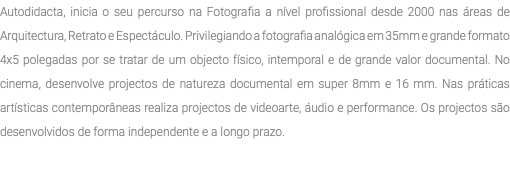 Autodidacta, inicia o seu percurso na Fotografia a nível profissional desde 2000 nas áreas de Arquitectura, Retrato e Espectáculo. Privilegiando a fotografia analógica em 35mm e grande formato 4x5 polegadas por se tratar de um objecto físico, intemporal e de grande valor documental. No cinema, desenvolve projectos de natureza documental em super 8mm e 16 mm. Nas práticas artísticas contemporâneas realiza projectos de videoarte, áudio e performance. Os projectos são desenvolvidos de forma independente e a longo prazo. 