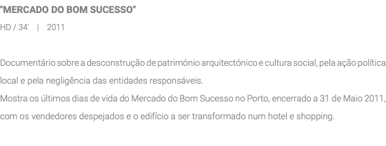 "MERCADO DO BOM SUCESSO" HD / 34' | 2011 Documentário sobre a desconstrução de património arquitectónico e cultura social, pela ação política local e pela negligência das entidades responsáveis. Mostra os últimos dias de vida do Mercado do Bom Sucesso no Porto, encerrado a 31 de Maio 2011, com os vendedores despejados e o edifício a ser transformado num hotel e shopping.